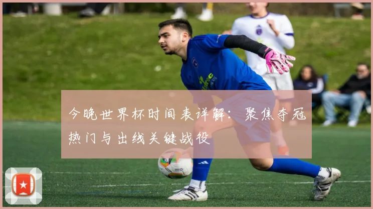 今晚世界杯时间表详解：聚焦夺冠热门与出线关键战役