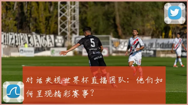 对话央视世界杯直播团队：他们如何呈现精彩赛事？