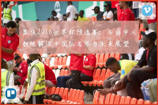 聚焦2016世界杯预选赛：专访中方教练解读中国队名单与未来展望