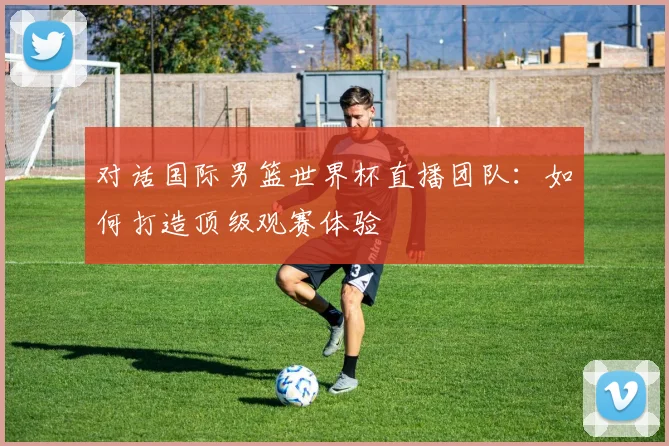 对话国际男篮世界杯直播团队：如何打造顶级观赛体验