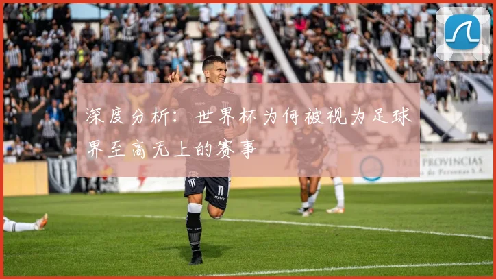 深度分析：世界杯为何被视为足球界至高无上的赛事
