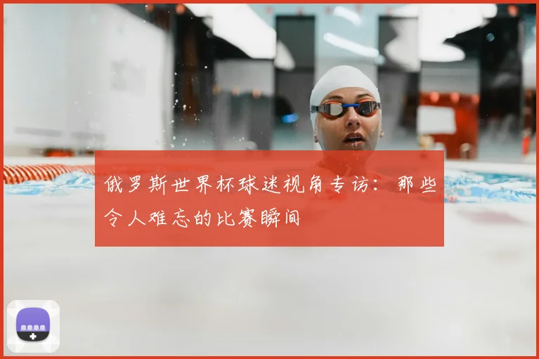 俄罗斯世界杯球迷视角专访：那些令人难忘的比赛瞬间