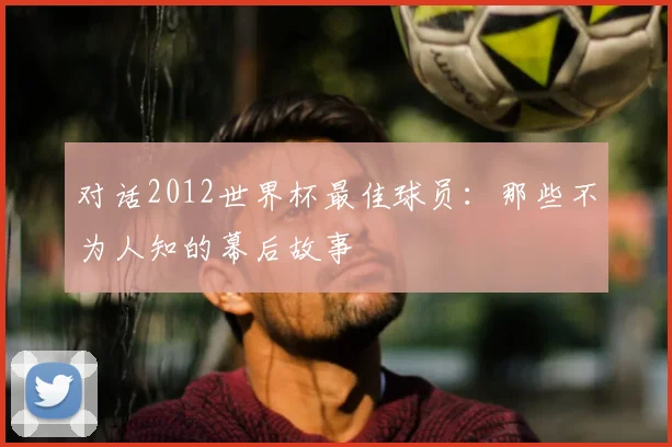 对话2012世界杯最佳球员：那些不为人知的幕后故事