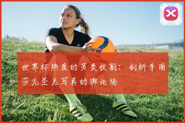 世界杯热度的另类收割:剖析李丽莎无圣光写真的舆论场
