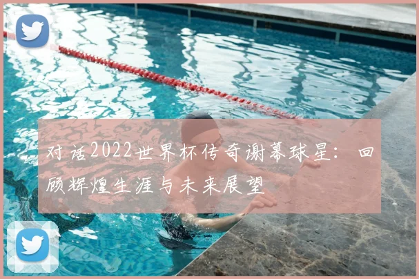 对话2022世界杯传奇谢幕球星：回顾辉煌生涯与未来展望