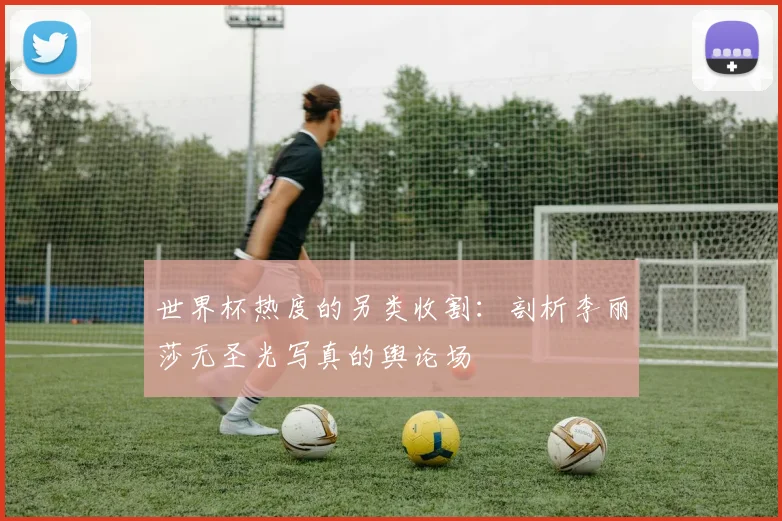 世界杯热度的另类收割:剖析李丽莎无圣光写真的舆论场
