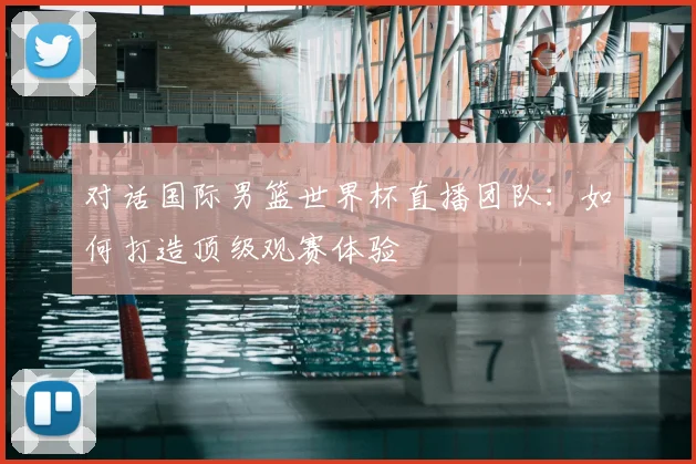 对话国际男篮世界杯直播团队：如何打造顶级观赛体验