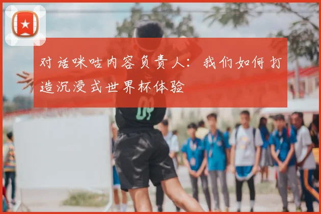 对话咪咕内容负责人：我们如何打造沉浸式世界杯体验