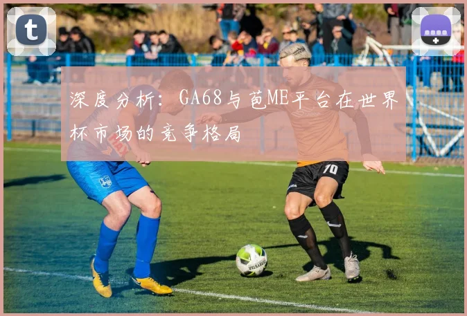 深度分析：GA68与苞ME平台在世界杯市场的竞争格局