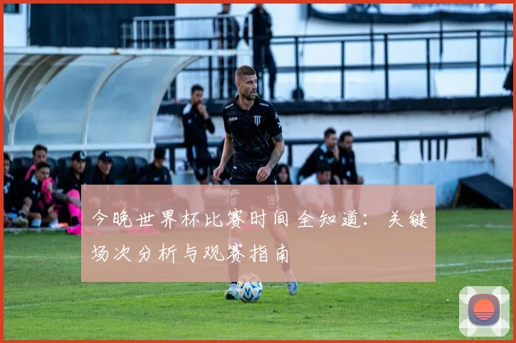 今晚世界杯比赛时间全知道：关键场次分析与观赛指南