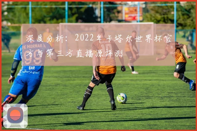 深度分析：2022年卡塔尔世界杯官方与第三方直播源评测