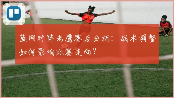 篮网对阵老鹰赛后分析：战术调整如何影响比赛走向？