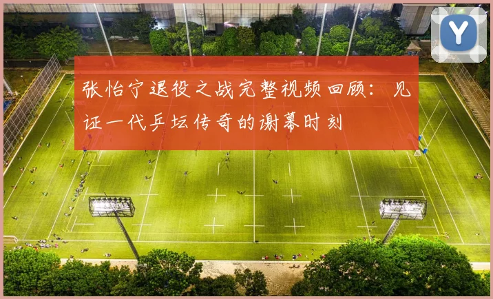 张怡宁退役之战完整视频回顾：见证一代乒坛传奇的谢幕时刻