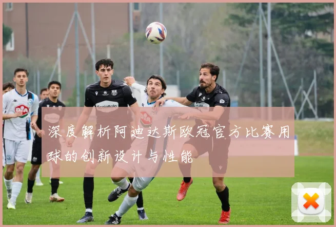 深度解析阿迪达斯欧冠官方比赛用球的创新设计与性能