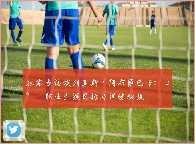 独家专访埃利亚斯·阿布萨巴卡：谈职业生涯目标与训练秘诀