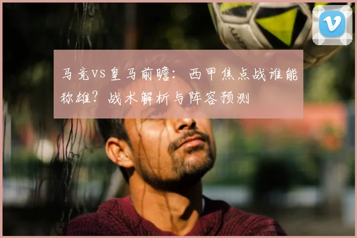 马竞vs皇马前瞻：西甲焦点战谁能称雄？战术解析与阵容预测