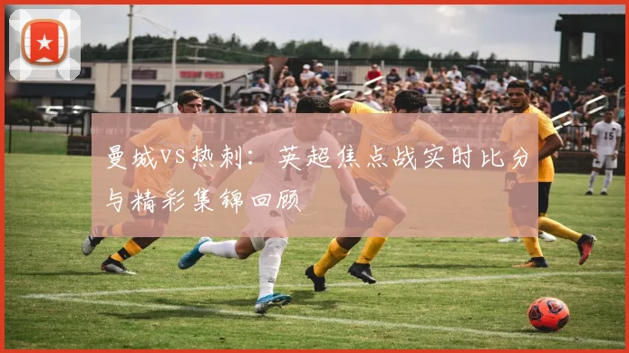 曼城vs热刺：英超焦点战实时比分与精彩集锦回顾