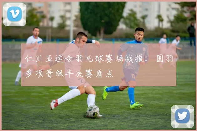 仁川亚运会羽毛球赛场战报：国羽多项晋级半决赛看点