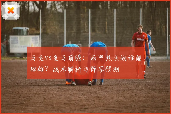 马竞vs皇马前瞻：西甲焦点战谁能称雄？战术解析与阵容预测