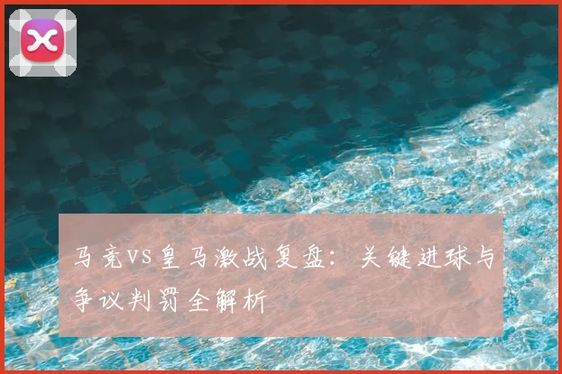 马竞vs皇马激战复盘：关键进球与争议判罚全解析